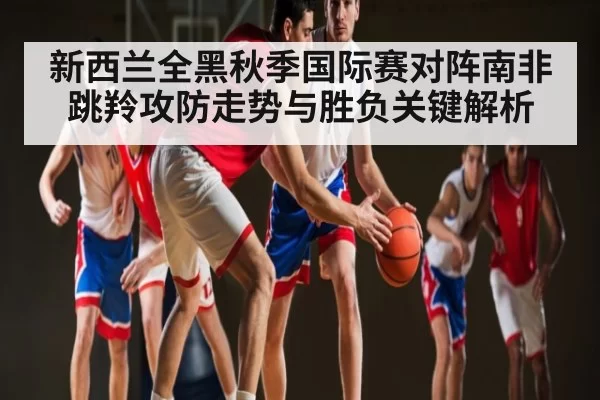 新西兰全黑秋季国际赛对阵南非跳羚攻防走势与胜负关键解析
